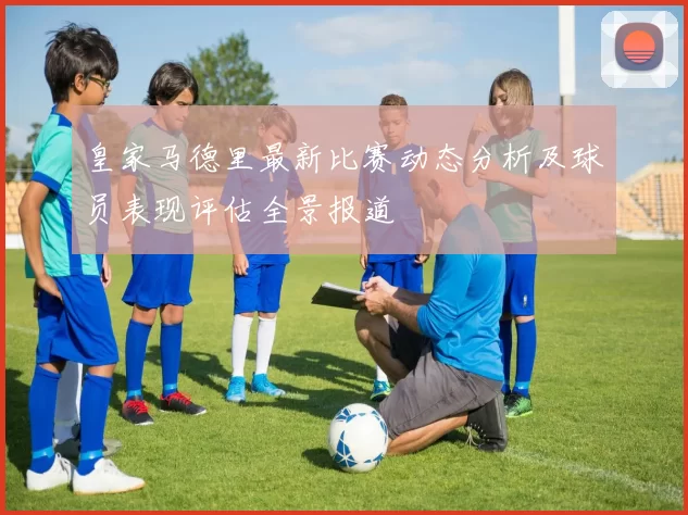 皇家马德里最新比赛动态分析及球员表现评估全景报道