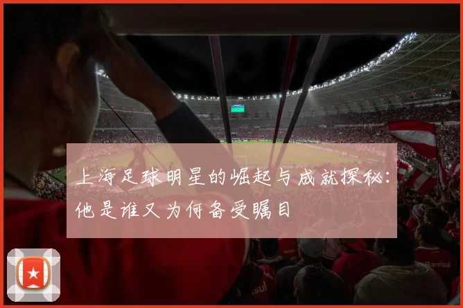 上海足球明星的崛起与成就探秘：他是谁又为何备受瞩目
