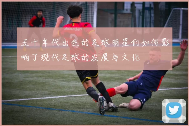 五十年代出生的足球明星们如何影响了现代足球的发展与文化