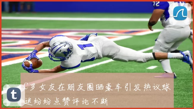 C罗女友在朋友圈晒豪车引发热议球迷纷纷点赞评论不断