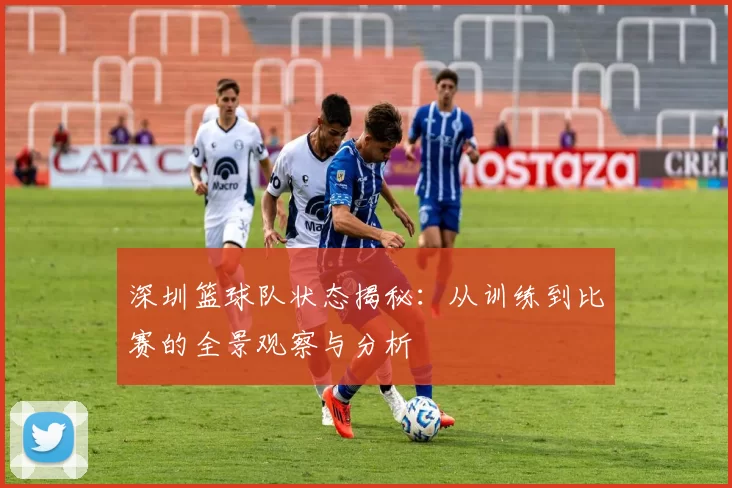 深圳篮球队状态揭秘：从训练到比赛的全景观察与分析