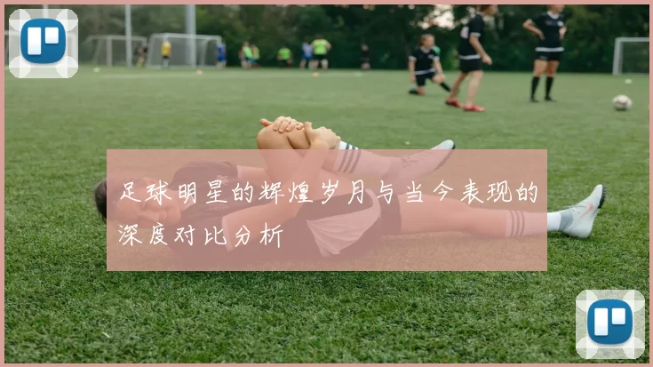 足球明星的辉煌岁月与当今表现的深度对比分析
