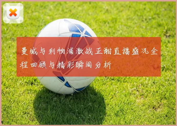 曼城与利物浦激战正酣直播盛况全程回顾与精彩瞬间分析