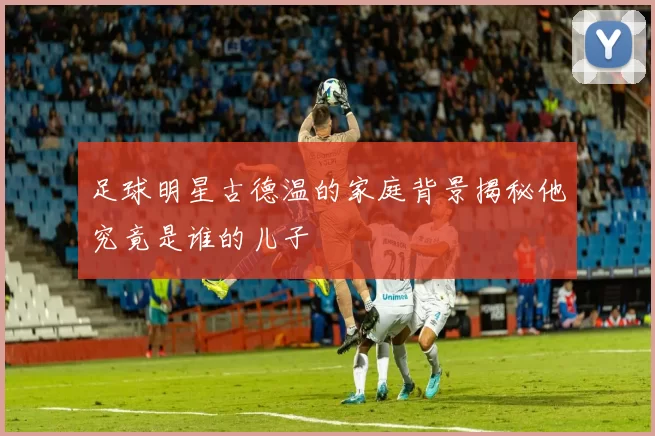 足球明星古德温的家庭背景揭秘他究竟是谁的儿子