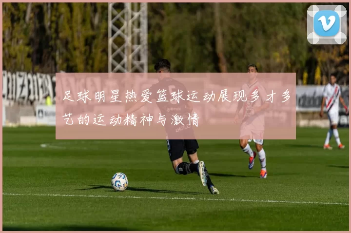 足球明星热爱篮球运动展现多才多艺的运动精神与激情