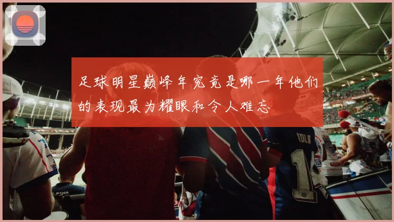 足球明星巅峰年究竟是哪一年他们的表现最为耀眼和令人难忘