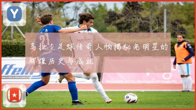 乌拉圭足球传奇人物揭秘老明星的辉煌历史与成就