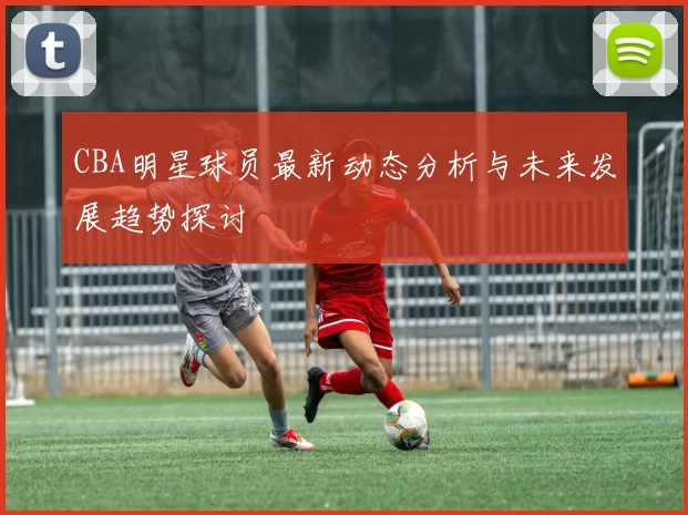CBA明星球员最新动态分析与未来发展趋势探讨