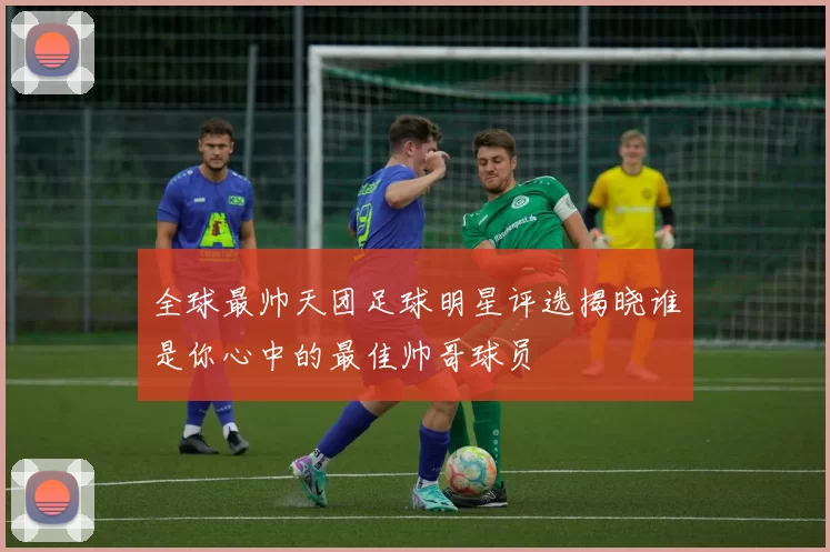 全球最帅天团足球明星评选揭晓谁是你心中的最佳帅哥球员