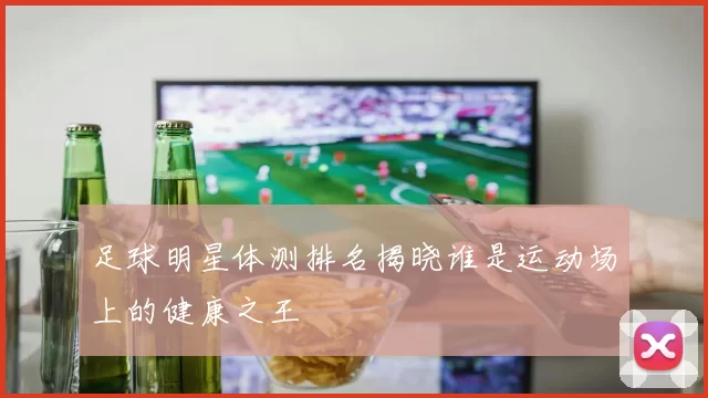 足球明星体测排名揭晓谁是运动场上的健康之王