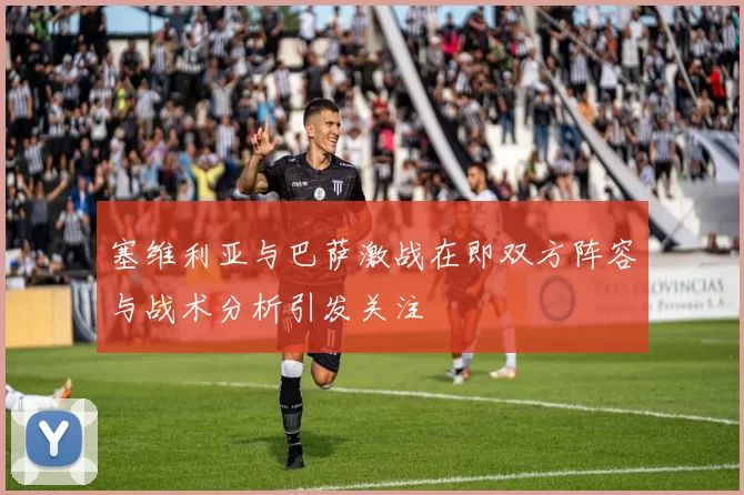 塞维利亚与巴萨激战在即双方阵容与战术分析引发关注