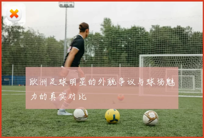 欧洲足球明星的外貌争议与球场魅力的真实对比