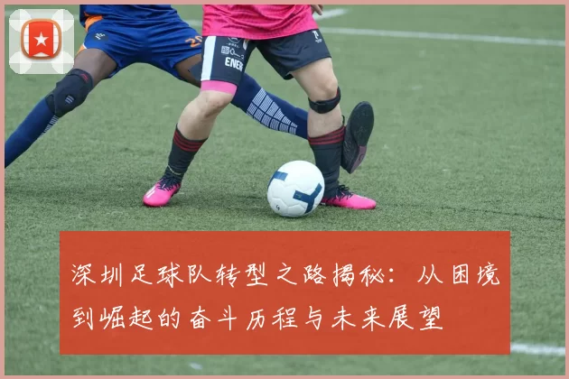 深圳足球队转型之路揭秘：从困境到崛起的奋斗历程与未来展望