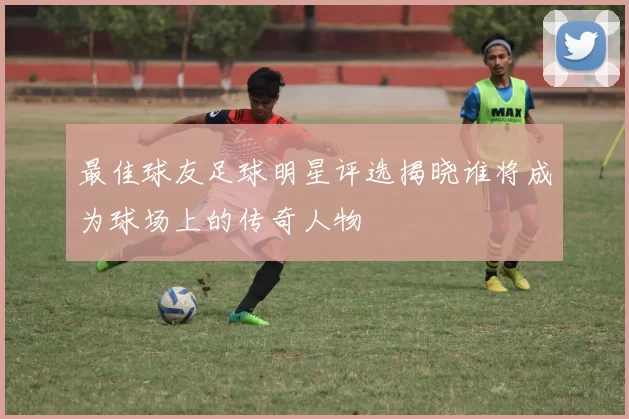 最佳球友足球明星评选揭晓谁将成为球场上的传奇人物