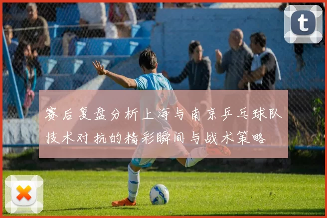 赛后复盘分析上海与南京乒乓球队技术对抗的精彩瞬间与战术策略