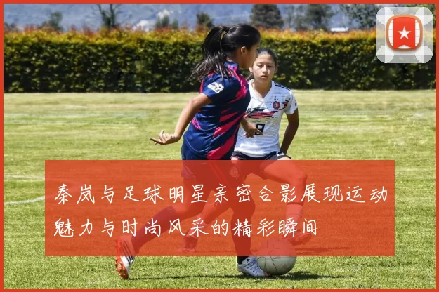 秦岚与足球明星亲密合影展现运动魅力与时尚风采的精彩瞬间