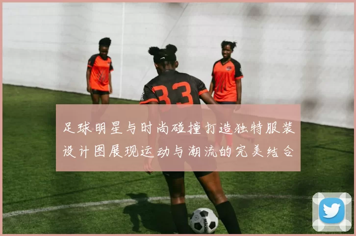 足球明星与时尚碰撞打造独特服装设计图展现运动与潮流的完美结合