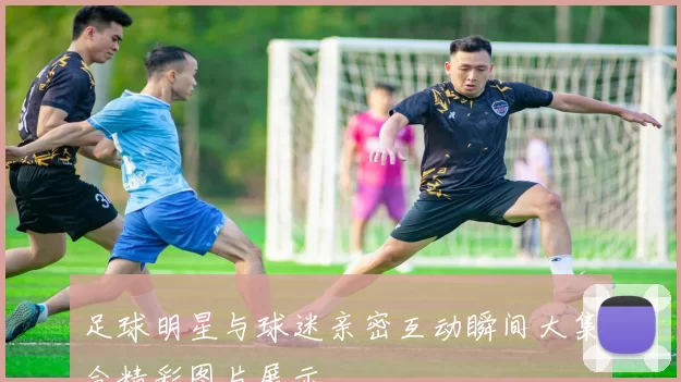 足球明星与球迷亲密互动瞬间大集合精彩图片展示