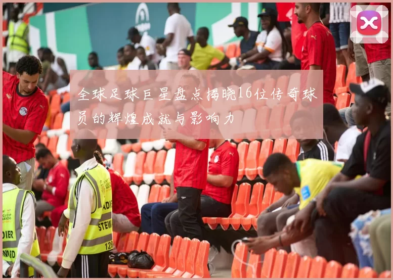 全球足球巨星盘点揭晓16位传奇球员的辉煌成就与影响力