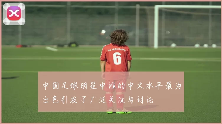 中国足球明星中谁的中文水平最为出色引发了广泛关注与讨论