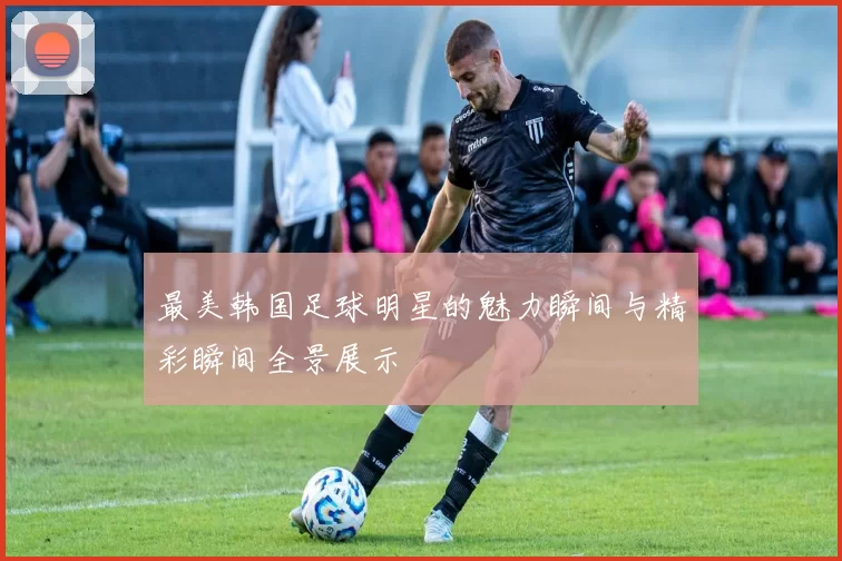最美韩国足球明星的魅力瞬间与精彩瞬间全景展示
