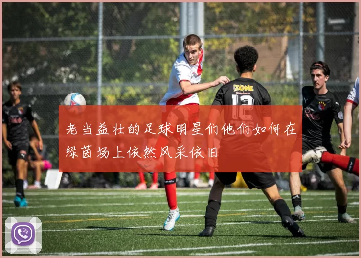 老当益壮的足球明星们他们如何在绿茵场上依然风采依旧