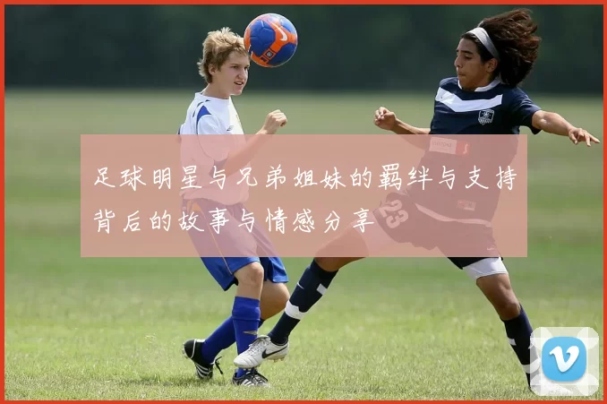 足球明星与兄弟姐妹的羁绊与支持背后的故事与情感分享