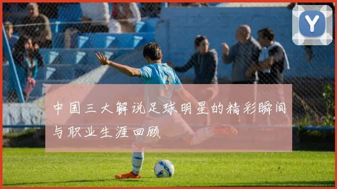 中国三大解说足球明星的精彩瞬间与职业生涯回顾