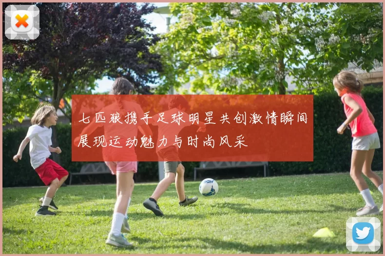 七匹狼携手足球明星共创激情瞬间展现运动魅力与时尚风采