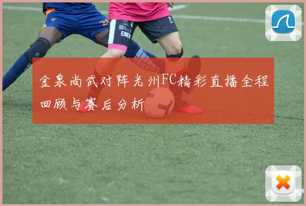 金泉尚武对阵光州FC精彩直播全程回顾与赛后分析