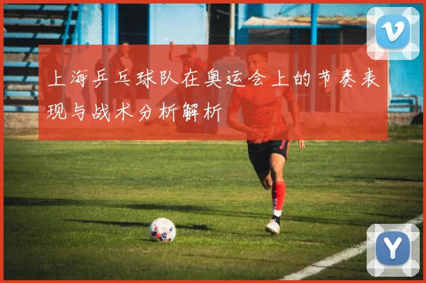 上海乒乓球队在奥运会上的节奏表现与战术分析解析