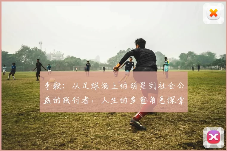 李毅：从足球场上的明星到社会公益的践行者，人生的多重角色探索