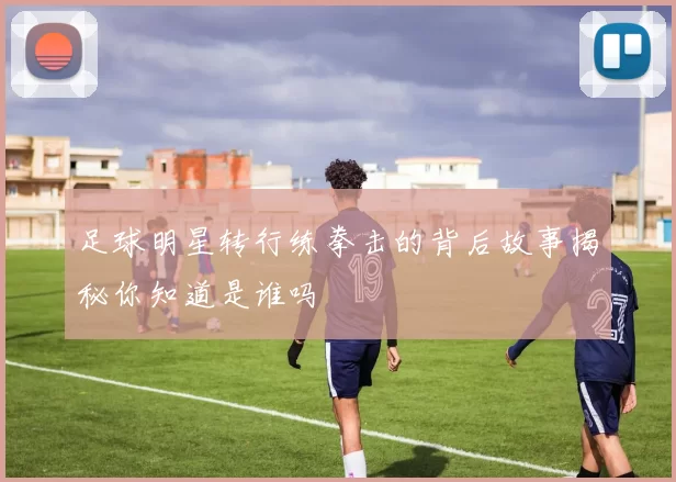 足球明星转行练拳击的背后故事揭秘你知道是谁吗
