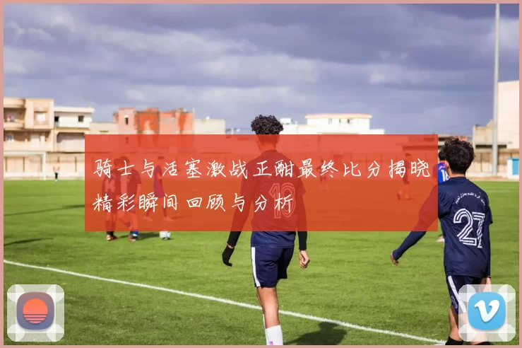 骑士与活塞激战正酣最终比分揭晓精彩瞬间回顾与分析