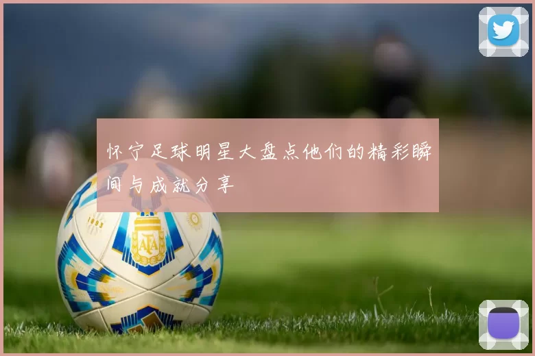 怀宁足球明星大盘点他们的精彩瞬间与成就分享