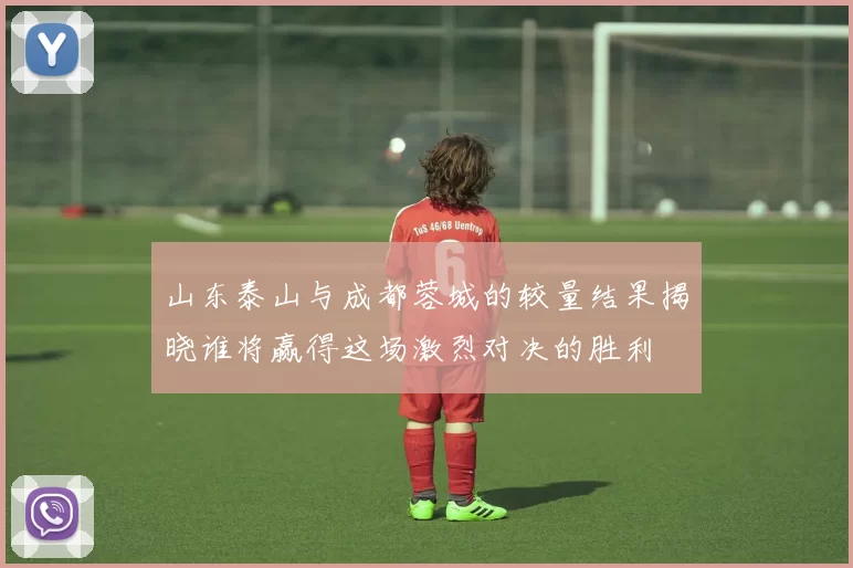 山东泰山与成都蓉城的较量结果揭晓谁将赢得这场激烈对决的胜利