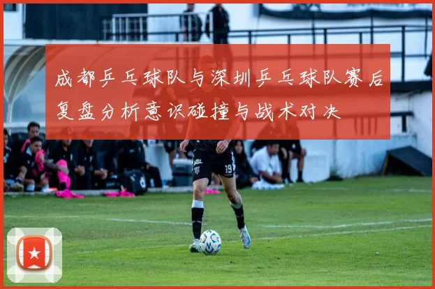 成都乒乓球队与深圳乒乓球队赛后复盘分析意识碰撞与战术对决