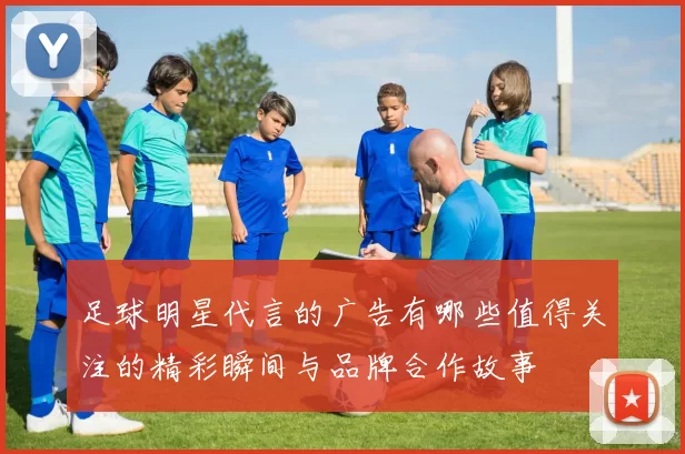足球明星代言的广告有哪些值得关注的精彩瞬间与品牌合作故事