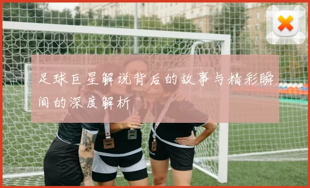 足球巨星解说背后的故事与精彩瞬间的深度解析
