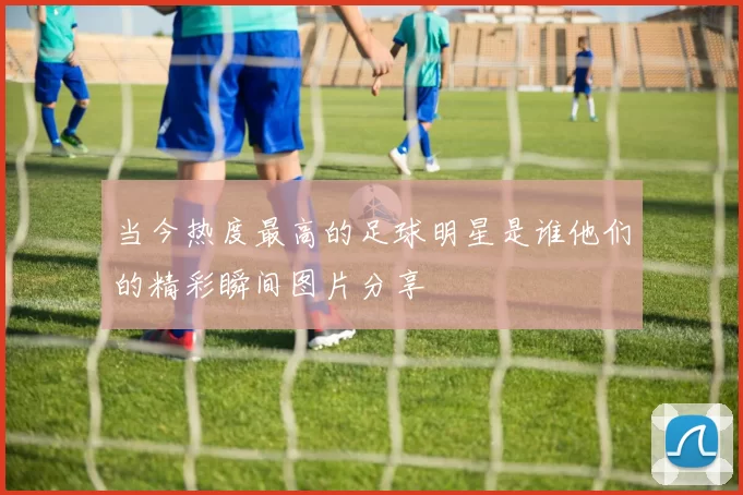 当今热度最高的足球明星是谁他们的精彩瞬间图片分享
