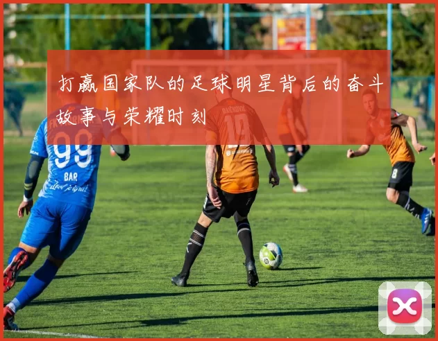 打赢国家队的足球明星背后的奋斗故事与荣耀时刻