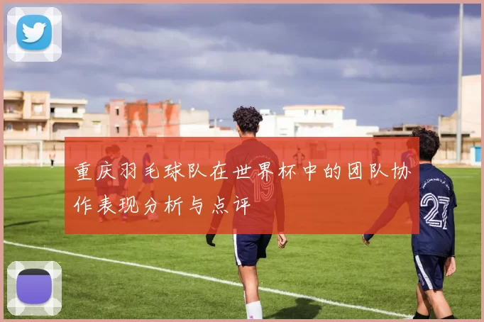 重庆羽毛球队在世界杯中的团队协作表现分析与点评