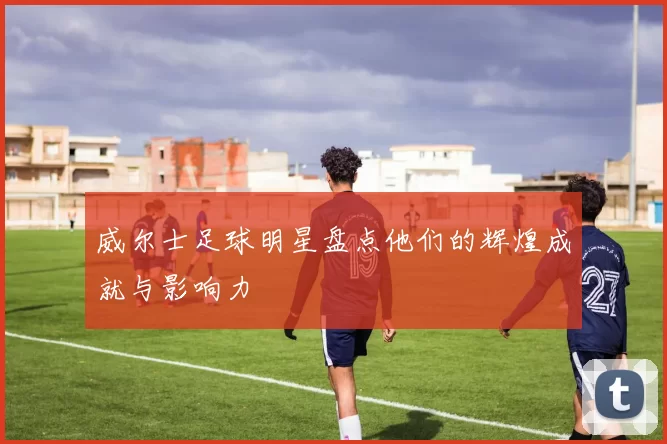 威尔士足球明星盘点他们的辉煌成就与影响力