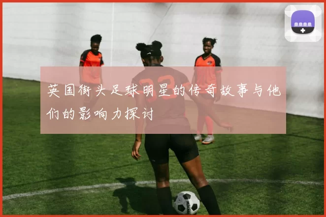 英国街头足球明星的传奇故事与他们的影响力探讨