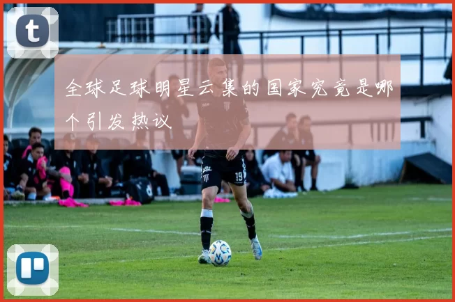 全球足球明星云集的国家究竟是哪个引发热议