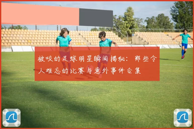 被咬的足球明星瞬间揭秘：那些令人难忘的比赛与意外事件合集