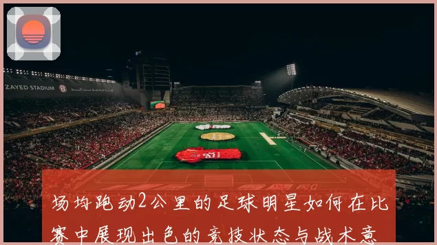 场均跑动2公里的足球明星如何在比赛中展现出色的竞技状态与战术意识