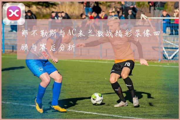 那不勒斯与AC米兰激战精彩录像回顾与赛后分析