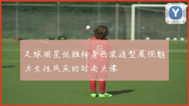 足球明星优雅转身西装造型展现魅力女性风采的时尚头像