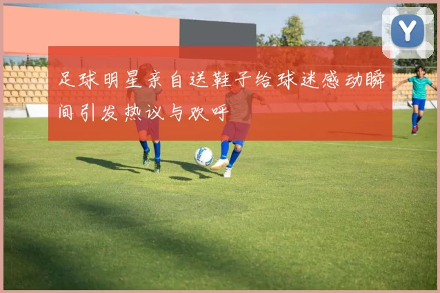 足球明星亲自送鞋子给球迷感动瞬间引发热议与欢呼
